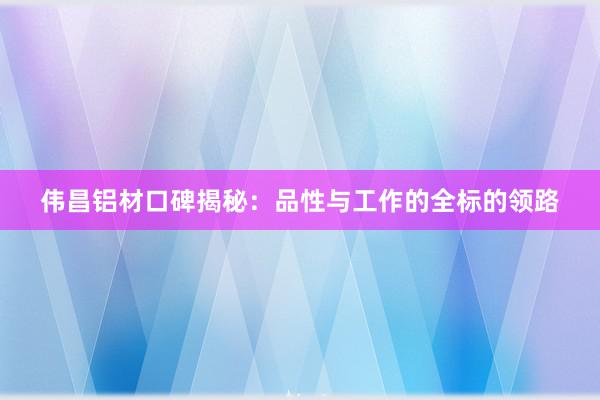 伟昌铝材口碑揭秘：品性与工作的全标的领路