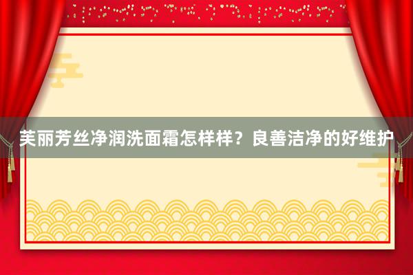芙丽芳丝净润洗面霜怎样样？良善洁净的好维护