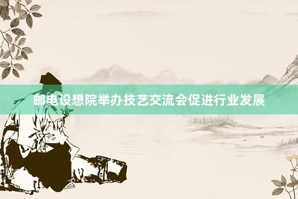 邮电设想院举办技艺交流会促进行业发展
